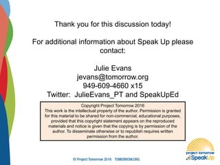 Thank you for this discussion today!
For additional information about Speak Up please
contact:
Julie Evans
jevans@tomorrow.org
949-609-4660 x15
Twitter: JulieEvans_PT and SpeakUpEd
Copyright Project Tomorrow 2016
This work is the intellectual property of the author. Permission is granted
for this material to be shared for non-commercial, educational purposes,
provided that this copyright statement appears on the reproduced
materials and notice is given that the copying is by permission of the
author. To disseminate otherwise or to republish requires written
permission from the author.
 