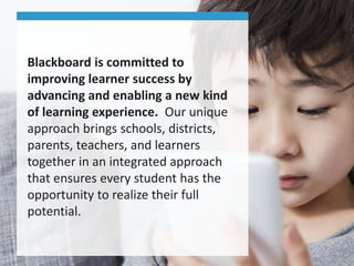 Blackboard is committed to
improving learner success by
advancing and enabling a new kind
of learning experience. Our unique
approach brings schools, districts,
parents, teachers, and learners
together in an integrated approach
that ensures every student has the
opportunity to realize their full
potential.
 
