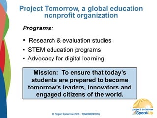 Project Tomorrow, a global education
nonprofit organization
Programs:
• Research & evaluation studies
• STEM education programs
• Advocacy for digital learning
Mission: To ensure that today’s
students are prepared to become
tomorrow’s leaders, innovators and
engaged citizens of the world.
 