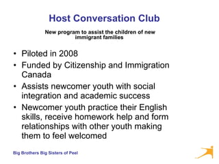 Host Conversation Club Piloted in 2008 Funded by Citizenship and Immigration Canada Assists newcomer youth with social integration and academic success Newcomer youth practice their English skills, receive homework help and form relationships with other youth making them to feel welcomed New program to assist the children of new immigrant families   
