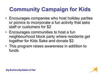 Community Campaign for Kids Encourages companies who host holiday parties or picnics to incorporate a fun activity that asks staff or customers for $2  Encourages communities to host a fun neighbourhood block party where residents get together for Kids Sake and donate $2  This program raises awareness in addition to funds Big Brothers Big Sisters of Peel 