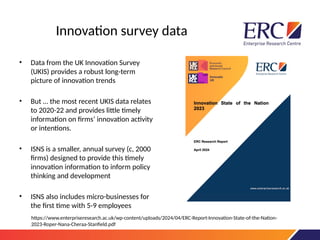 Innovation survey data
• Data from the UK Innovation Survey
(UKIS) provides a robust long-term
picture of innovation trends
• But … the most recent UKIS data relates
to 2020-22 and provides little timely
information on firms’ innovation activity
or intentions.
• ISNS is a smaller, annual survey (c, 2000
firms) designed to provide this timely
innovation information to inform policy
thinking and development
• ISNS also includes micro-businesses for
the first time with 5-9 employees
https://www.enterpriseresearch.ac.uk/wp-content/uploads/2024/04/ERC-Report-Innovation-State-of-the-Nation-
2023-Roper-Nana-Cheraa-Stanfield.pdf
 