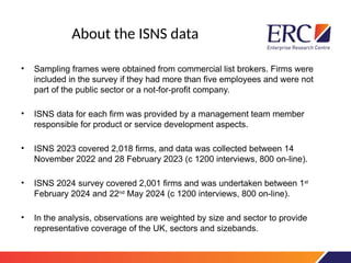 About the ISNS data
• Sampling frames were obtained from commercial list brokers. Firms were
included in the survey if they had more than five employees and were not
part of the public sector or a not-for-profit company.
• ISNS data for each firm was provided by a management team member
responsible for product or service development aspects.
• ISNS 2023 covered 2,018 firms, and data was collected between 14
November 2022 and 28 February 2023 (c 1200 interviews, 800 on-line).
• ISNS 2024 survey covered 2,001 firms and was undertaken between 1st
February 2024 and 22nd
May 2024 (c 1200 interviews, 800 on-line).
• In the analysis, observations are weighted by size and sector to provide
representative coverage of the UK, sectors and sizebands.
 