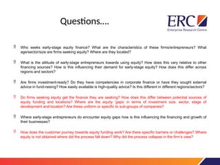 Questions….
 Who seeks early-stage equity finance? What are the characteristics of these firms/entrepreneurs? What
age/sector/size are firms seeking equity? Where are they located?
 What is the attitude of early-stage entrepreneurs towards using equity? How does this vary relative to other
financing sources? How is this influencing their demand for early-stage equity? How does this differ across
regions and sectors?
 Are firms investment-ready? Do they have competencies in corporate finance or have they sought external
advice in fund-raising? How easily available is high-quality advice? Is this different in different regions/sectors?
 Do firms seeking equity get the finance they are seeking? How does this differ between potential sources of
equity funding and locations? Where are the equity ‘gaps’ in terms of investment size, sector, stage of
development and location? Are these uniform or specific to sub-groups of companies?
 Where early-stage entrepreneurs do encounter equity gaps how is this influencing the financing and growth of
their businesses?
 How does the customer journey towards equity funding work? Are there specific barriers or challenges? Where
equity is not obtained where did the process fall down? Why did the process collapse in the firm’s view?
 