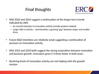 Final thoughts
• ISNS 2023 and 2024 suggest a continuation of the longer-term trends
indicated by UKIS
– An overall reduction in innovation activity (mostly product related)
– Larger falls in activity – and therefore a growing ‘gap’ between larger and smaller
firms
• Future R&D intentions are relatively weak suggesting a continuation of
pressure on innovation activity.
• ISNS 2023 and 2024 both suggest the strong association between innovation
and business growth. Innovators grow 2-3 times faster in both years.
• Declining levels of innovation activity are not helping with the growth
mission
 