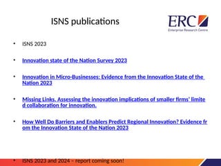 ISNS publications
• ISNS 2023
• Innovation state of the Nation Survey 2023
• Innovation in Micro-Businesses: Evidence from the Innovation State of the
Nation 2023
• Missing Links. Assessing the innovation implications of smaller firms’ limite
d collaboration for innovation.
• How Well Do Barriers and Enablers Predict Regional Innovation? Evidence fr
om the Innovation State of the Nation 2023
• ISNS 2023 and 2024 – report coming soon!
 