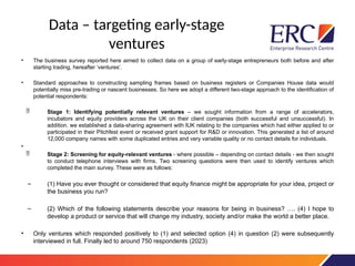 Data – targeting early-stage
ventures
• The business survey reported here aimed to collect data on a group of early-stage entrepreneurs both before and after
starting trading, hereafter ‘ventures’.
• Standard approaches to constructing sampling frames based on business registers or Companies House data would
potentially miss pre-trading or nascent businesses. So here we adopt a different two-stage approach to the identification of
potential respondents:
 Stage 1: Identifying potentially relevant ventures – we sought information from a range of accelerators,
incubators and equity providers across the UK on their client companies (both successful and unsuccessful). In
addition. we established a data-sharing agreement with IUK relating to the companies which had either applied to or
participated in their Pitchfest event or received grant support for R&D or innovation. This generated a list of around
12,000 company names with some duplicated entries and very variable quality or no contact details for individuals.
•
 Stage 2: Screening for equity-relevant ventures - where possible – depending on contact details - we then sought
to conduct telephone interviews with firms. Two screening questions were then used to identify ventures which
completed the main survey. These were as follows:
– (1) Have you ever thought or considered that equity finance might be appropriate for your idea, project or
the business you run?
– (2) Which of the following statements describe your reasons for being in business? …. (4) I hope to
develop a product or service that will change my industry, society and/or make the world a better place.
• Only ventures which responded positively to (1) and selected option (4) in question (2) were subsequently
interviewed in full. Finally led to around 750 respondents (2023)
 