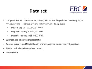Data set
• Computer Assisted Telephone Interview (CATI) survey, for-profit and voluntary sector
firms operating for at least 3 years, with minimum 10 employees
 Ireland: Sep-Dec 2022: 1,501 firms
 England: Jan-May 2023: 1,902 firms
 Sweden: Sep-Dec 2023: 1,000 firms
• Business and employee characteristics
• General sickness and Mental health sickness absence measurement & practices
• Mental health initiatives and outcomes
• Presenteeism
 