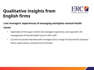 Qualitative insights from
English firms
Line managers’ experiences of managing workplace mental health
issues
• Exploration of the ways in which line managers experience, and cope with, the
management of mental health issues in their staff
• 22 semi-structured interviews with managers from a range of UK private & voluntary
sector organisations, lasting 30 to 45 minutes
 