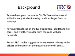 Background
• Research on ’green innovation’ in SMEs remains unusual
still with many studies focusing on either larger firms or
start-ups
• Key questions focus on the twin transition – digital and net
zero – and whether smaller firms can cope with its
demands
• Recent ERC studies suggest some key results relating to the
drivers and enablers of the net zero journey in SMEs…
 