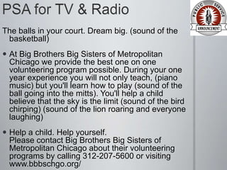 The balls in your court. Dream big. (sound of the
 basketball)
 At Big Brothers Big Sisters of Metropolitan
  Chicago we provide the best one on one
  volunteering program possible. During your one
  year experience you will not only teach, (piano
  music) but you'll learn how to play (sound of the
  ball going into the mitts). You'll help a child
  believe that the sky is the limit (sound of the bird
  chirping) (sound of the lion roaring and everyone
  laughing)
 Help a child. Help yourself.
  Please contact Big Brothers Big Sisters of
  Metropolitan Chicago about their volunteering
  programs by calling 312-207-5600 or visiting
  www.bbbschgo.org/
 