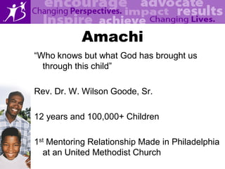Amachi
“Who knows but what God has brought us
  through this child”

Rev. Dr. W. Wilson Goode, Sr.

12 years and 100,000+ Children

1st Mentoring Relationship Made in Philadelphia
  at an United Methodist Church
 