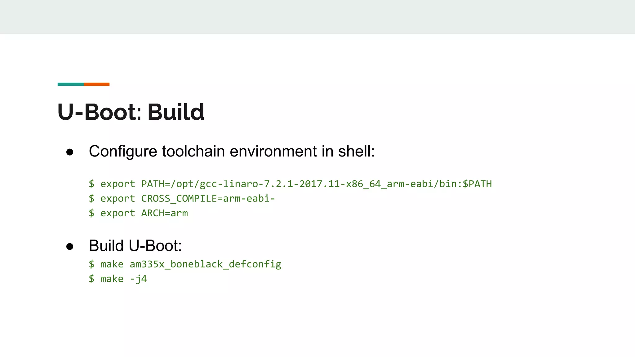 U-Boot: Build
● Configure toolchain environment in shell:
$ export PATH=/opt/gcc-linaro-7.2.1-2017.11-x86_64_arm-eabi/bin:$PATH
$ export CROSS_COMPILE=arm-eabi-
$ export ARCH=arm
● Build U-Boot:
$ make am335x_boneblack_defconfig
$ make -j4
 