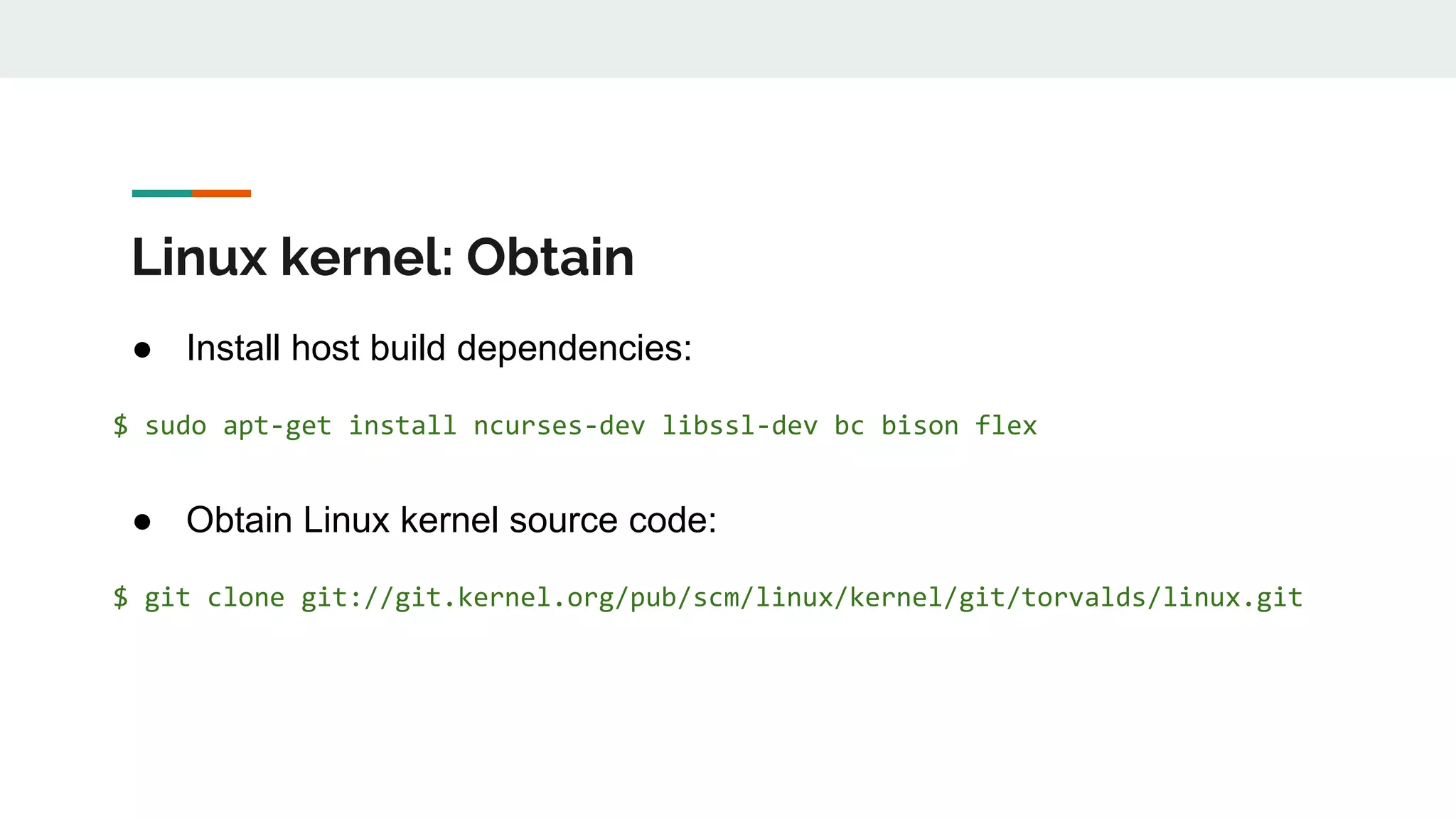 Linux kernel: Obtain
● Install host build dependencies:
$ sudo apt-get install ncurses-dev libssl-dev bc bison flex
● Obtain Linux kernel source code:
$ git clone git://git.kernel.org/pub/scm/linux/kernel/git/torvalds/linux.git
 