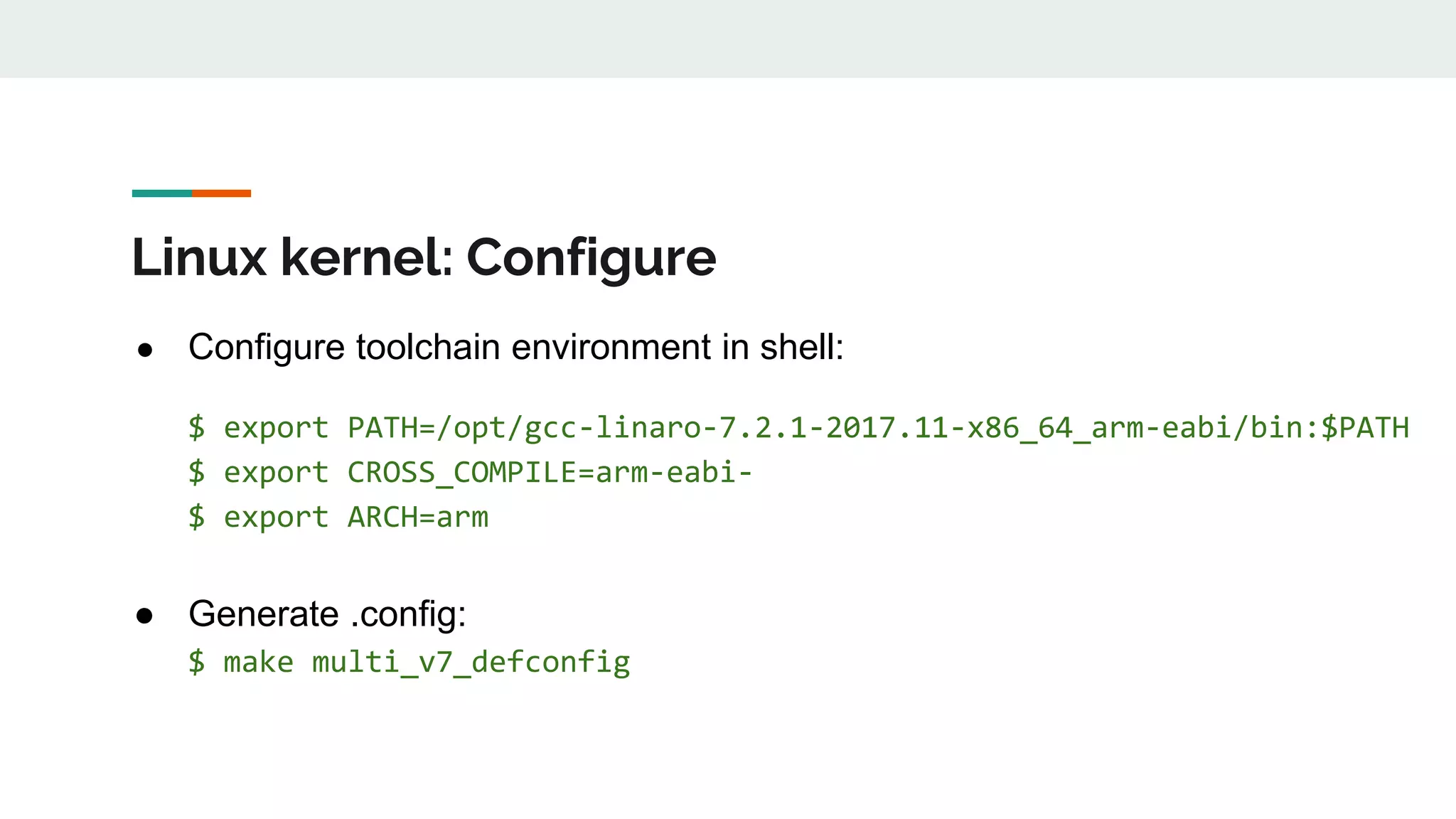 Linux kernel: Configure
● Configure toolchain environment in shell:
$ export PATH=/opt/gcc-linaro-7.2.1-2017.11-x86_64_arm-eabi/bin:$PATH
$ export CROSS_COMPILE=arm-eabi-
$ export ARCH=arm
● Generate .config:
$ make multi_v7_defconfig
 