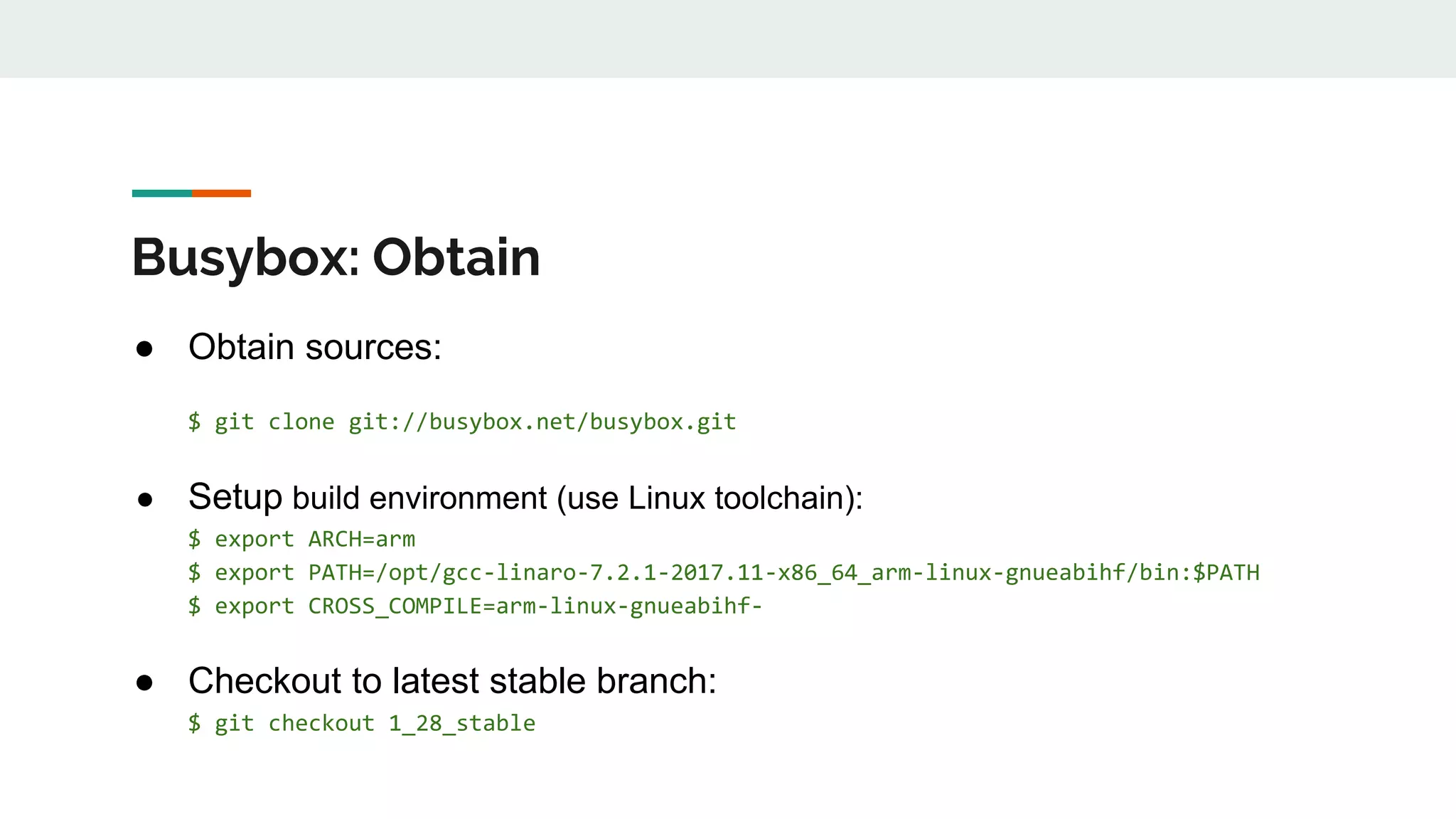 Busybox: Obtain
● Obtain sources:
$ git clone git://busybox.net/busybox.git
● Setup build environment (use Linux toolchain):
$ export ARCH=arm
$ export PATH=/opt/gcc-linaro-7.2.1-2017.11-x86_64_arm-linux-gnueabihf/bin:$PATH
$ export CROSS_COMPILE=arm-linux-gnueabihf-
● Checkout to latest stable branch:
$ git checkout 1_28_stable
 