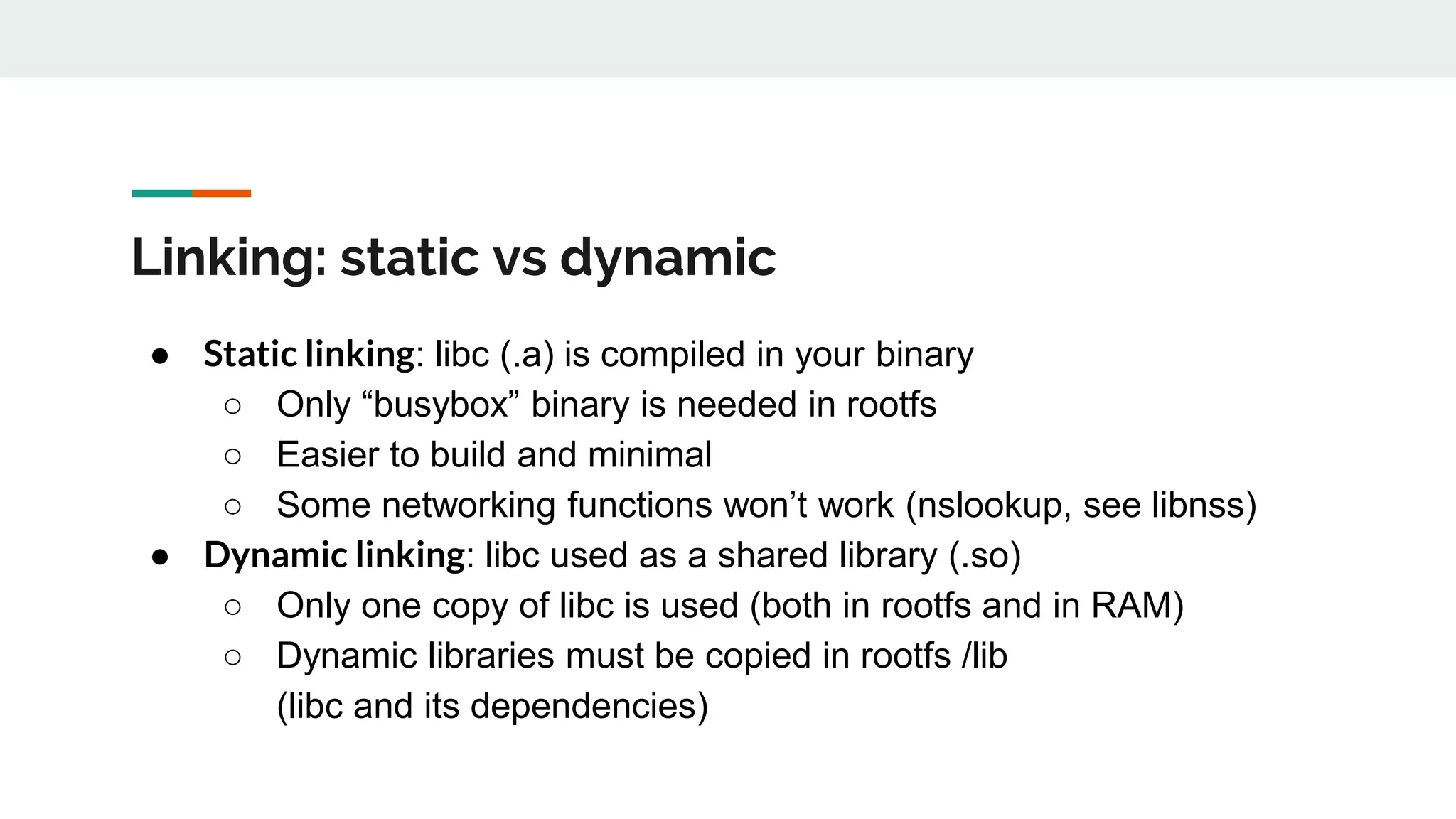 Linking: static vs dynamic
● Static linking: libc (.a) is compiled in your binary
○ Only “busybox” binary is needed in rootfs
○ Easier to build and minimal
○ Some networking functions won’t work (nslookup, see libnss)
● Dynamic linking: libc used as a shared library (.so)
○ Only one copy of libc is used (both in rootfs and in RAM)
○ Dynamic libraries must be copied in rootfs /lib
(libc and its dependencies)
 