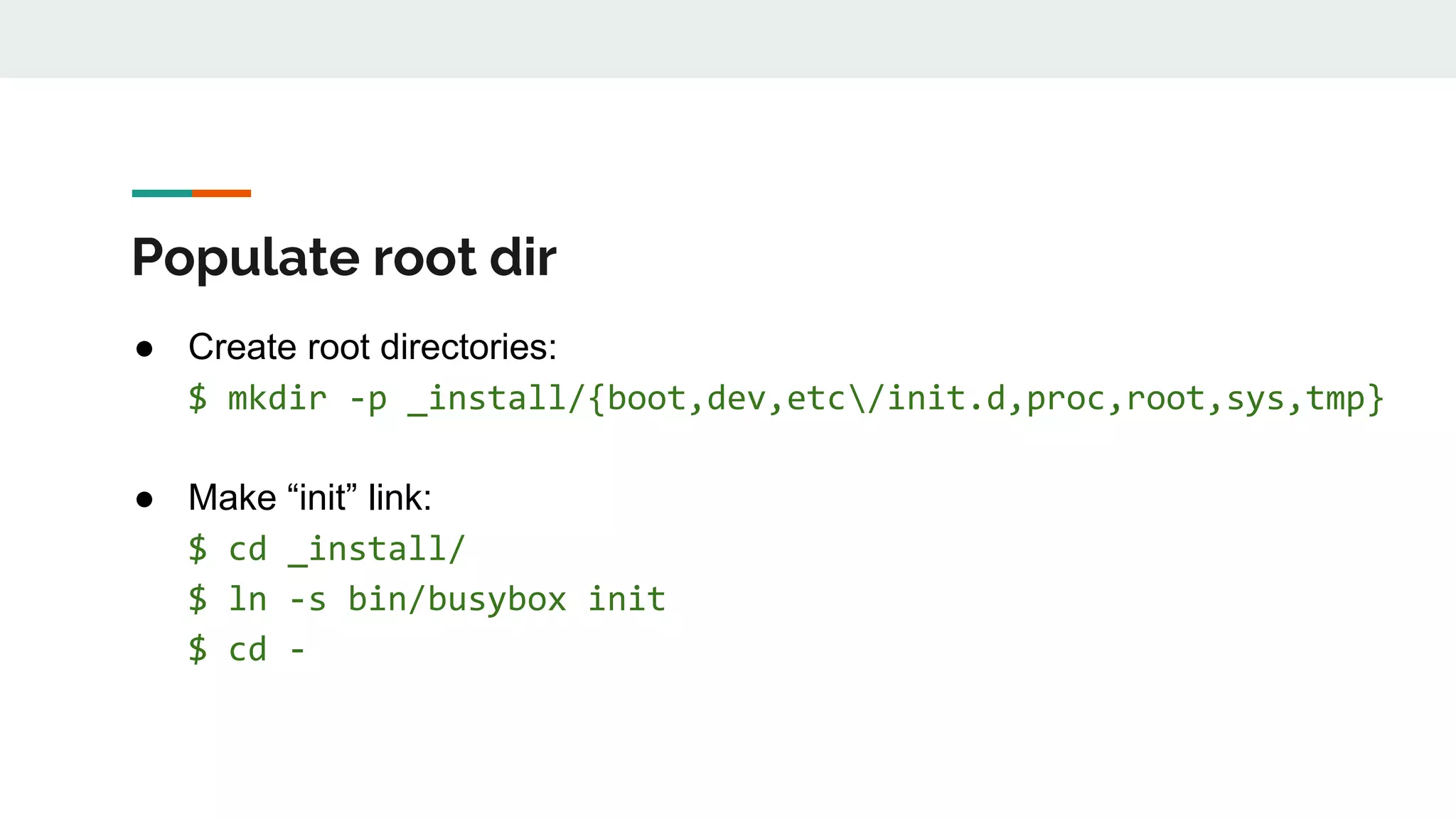 Populate root dir
● Create root directories:
$ mkdir -p _install/{boot,dev,etc/init.d,proc,root,sys,tmp}
● Make “init” link:
$ cd _install/
$ ln -s bin/busybox init
$ cd -
 