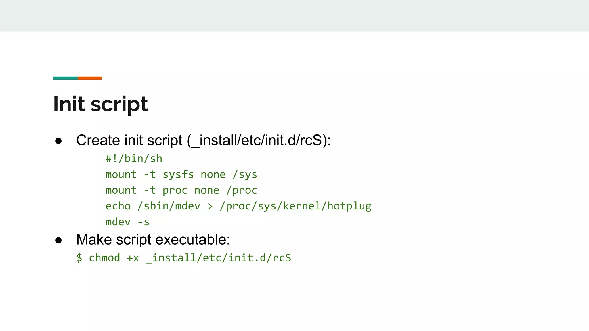 Init script
● Create init script (_install/etc/init.d/rcS):
#!/bin/sh
mount -t sysfs none /sys
mount -t proc none /proc
echo /sbin/mdev > /proc/sys/kernel/hotplug
mdev -s
● Make script executable:
$ chmod +x _install/etc/init.d/rcS
 
