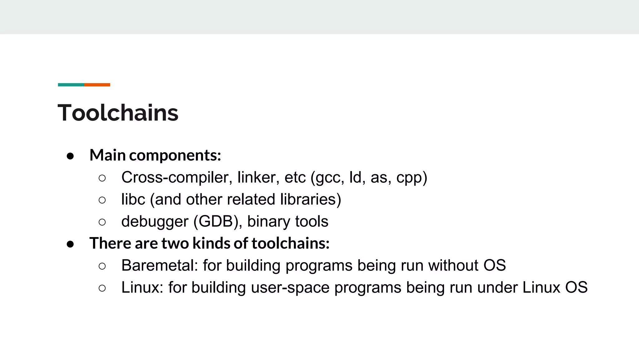 Toolchains
● Main components:
○ Cross-compiler, linker, etc (gcc, ld, as, cpp)
○ libc (and other related libraries)
○ debugger (GDB), binary tools
● There are two kinds of toolchains:
○ Baremetal: for building programs being run without OS
○ Linux: for building user-space programs being run under Linux OS
 