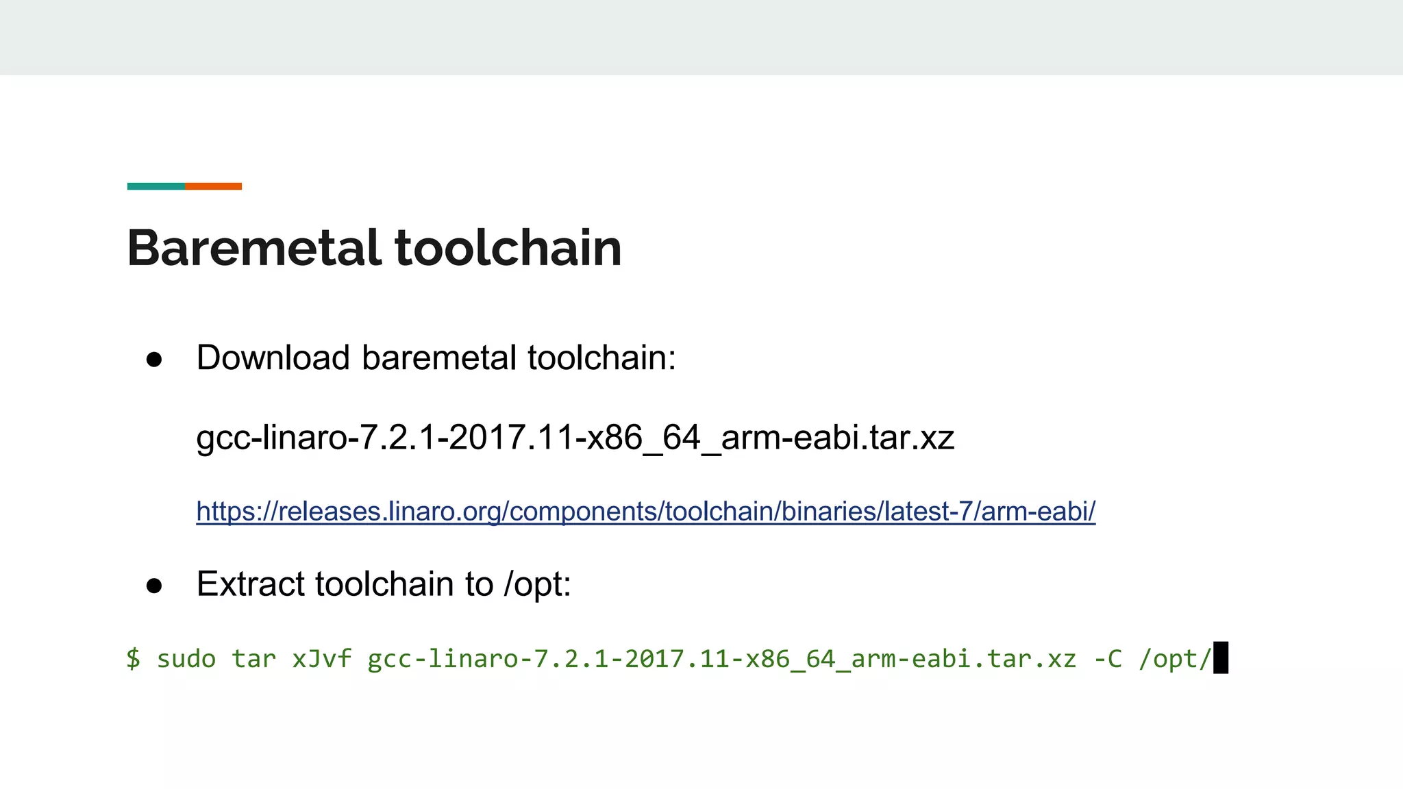 Baremetal toolchain
● Download baremetal toolchain:
gcc-linaro-7.2.1-2017.11-x86_64_arm-eabi.tar.xz
https://releases.linaro.org/components/toolchain/binaries/latest-7/arm-eabi/
● Extract toolchain to /opt:
$ sudo tar xJvf gcc-linaro-7.2.1-2017.11-x86_64_arm-eabi.tar.xz -C /opt/
 