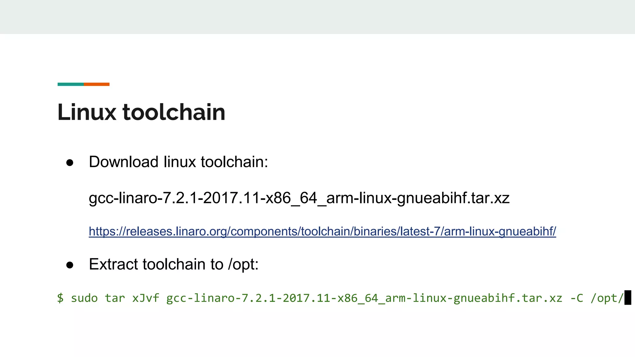 Linux toolchain
● Download linux toolchain:
gcc-linaro-7.2.1-2017.11-x86_64_arm-linux-gnueabihf.tar.xz
https://releases.linaro.org/components/toolchain/binaries/latest-7/arm-linux-gnueabihf/
● Extract toolchain to /opt:
$ sudo tar xJvf gcc-linaro-7.2.1-2017.11-x86_64_arm-linux-gnueabihf.tar.xz -C /opt/
 