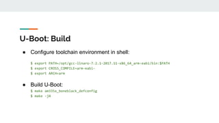 U-Boot: Build
● Configure toolchain environment in shell:
$ export PATH=/opt/gcc-linaro-7.2.1-2017.11-x86_64_arm-eabi/bin:$PATH
$ export CROSS_COMPILE=arm-eabi-
$ export ARCH=arm
● Build U-Boot:
$ make am335x_boneblack_defconfig
$ make -j4
 