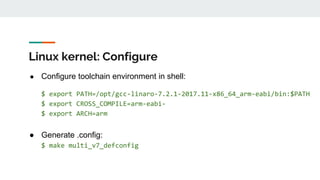Linux kernel: Configure
● Configure toolchain environment in shell:
$ export PATH=/opt/gcc-linaro-7.2.1-2017.11-x86_64_arm-eabi/bin:$PATH
$ export CROSS_COMPILE=arm-eabi-
$ export ARCH=arm
● Generate .config:
$ make multi_v7_defconfig
 
