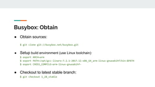 Busybox: Obtain
● Obtain sources:
$ git clone git://busybox.net/busybox.git
● Setup build environment (use Linux toolchain):
$ export ARCH=arm
$ export PATH=/opt/gcc-linaro-7.2.1-2017.11-x86_64_arm-linux-gnueabihf/bin:$PATH
$ export CROSS_COMPILE=arm-linux-gnueabihf-
● Checkout to latest stable branch:
$ git checkout 1_28_stable
 