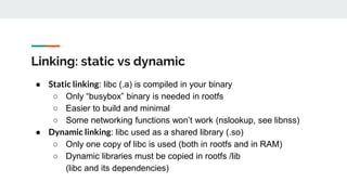 Linking: static vs dynamic
● Static linking: libc (.a) is compiled in your binary
○ Only “busybox” binary is needed in rootfs
○ Easier to build and minimal
○ Some networking functions won’t work (nslookup, see libnss)
● Dynamic linking: libc used as a shared library (.so)
○ Only one copy of libc is used (both in rootfs and in RAM)
○ Dynamic libraries must be copied in rootfs /lib
(libc and its dependencies)
 