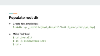 Populate root dir
● Create root directories:
$ mkdir -p _install/{boot,dev,etc/init.d,proc,root,sys,tmp}
● Make “init” link:
$ cd _install/
$ ln -s bin/busybox init
$ cd -
 