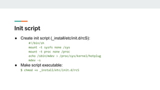Init script
● Create init script (_install/etc/init.d/rcS):
#!/bin/sh
mount -t sysfs none /sys
mount -t proc none /proc
echo /sbin/mdev > /proc/sys/kernel/hotplug
mdev -s
● Make script executable:
$ chmod +x _install/etc/init.d/rcS
 