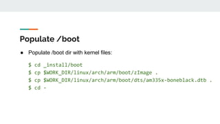 Populate /boot
● Populate /boot dir with kernel files:
$ cd _install/boot
$ cp $WORK_DIR/linux/arch/arm/boot/zImage .
$ cp $WORK_DIR/linux/arch/arm/boot/dts/am335x-boneblack.dtb .
$ cd -
 