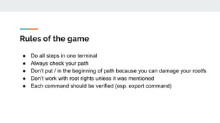 Rules of the game
● Do all steps in one terminal
● Always check your path
● Don’t put / in the beginning of path because you can damage your rootfs
● Don’t work with root rights unless it was mentioned
● Each command should be verified (esp. export command)
 