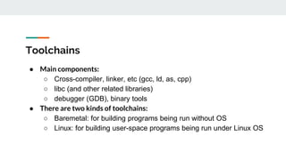 Toolchains
● Main components:
○ Cross-compiler, linker, etc (gcc, ld, as, cpp)
○ libc (and other related libraries)
○ debugger (GDB), binary tools
● There are two kinds of toolchains:
○ Baremetal: for building programs being run without OS
○ Linux: for building user-space programs being run under Linux OS
 