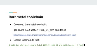 Baremetal toolchain
● Download baremetal toolchain:
gcc-linaro-7.2.1-2017.11-x86_64_arm-eabi.tar.xz
https://releases.linaro.org/components/toolchain/binaries/latest-7/arm-eabi/
● Extract toolchain to /opt:
$ sudo tar xJvf gcc-linaro-7.2.1-2017.11-x86_64_arm-eabi.tar.xz -C /opt/
 