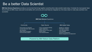 IBM Data Science Experience
Community Open Source IBM Added Value
Powered by IBM Watson Data Platform
- Find tutorials and datasets
- Connect with other data scientist
- Ask questions
- Read articles and papers
- Fork and share projects
- Code in Scala/Python/R/SQL
- Jupyter Notebooks
- RStudio IDE and Shiny apps
- Apache Spark
- Your favorite libraries
- Modeler UI / Statistics
- Prescriptive Analytics
- Auto-data preparation
- Auto-modeling
- Advanced Visualizations
- Model management and deployment
IBM Data Science Experience provides an environment that brings together everything that a data scientist needs today. It includes the most popular Open
Source tools and IBM unique value-add functionalities with community and social features integrated as a first class citizen to make data scientists more
successful.
Be a better Data Scientist
 