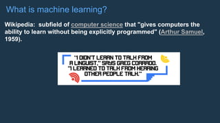 What is machine learning?
Wikipedia: subfield of computer science that "gives computers the
ability to learn without being explicitly programmed" (Arthur Samuel,
1959).
 
