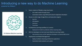 Introducing a new way to do Machine Learning
powered by Watson
1. Easier	creation	of	Models	using	visual	tools:
• GUI	model	creation	through	Canvas	
• Automated	creation	using	CADS	(particularly	for	Application	Developer)
2. Access	to	wide	range	of	algorithms	and	execution	engines
• Spark	ML
• SPSS	Modeler
• Scikit-learn
• TensorFlow
3. Full	Machine	Learning	workflow	as	a	service
• Deployment	of	models	to	production	without	requiring	coding
4. APIs	for	developers	to	train	and	score	Machine	Learning	models
• Data	Scientists	access	via	DSX,	Application	Developers	via.	Bluemix WML	service
5. Deployment	and	Model	Management
• Deploy	into	Batch,	Streaming	and	Real-time	applications
• Automated	model	evaluation	and		update
 