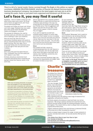 Amanda
Cruxton-Chance
Let's face it, you may find it useful
There's a bit of a 'social media' theme running through The Bugle in this edition so regular
contributor AMANDA CRUXTON-CHANCE, director of Flourish the Balsall Common-based
business development company, has jumped on the band wagon and says she is all for
making life easier, faster or just plain more organised and Facebook can fill that role…
58| The Bugle | Spring 2015 www.balsallbugle.com Facebook.com/balsallbugle twitter.com/balsallbugle (@balsallbugle)66| The Bugle | Summer 2016 www.balsallbugle.com Facebook.com/balsallbugle twitter.com/balsallbugle (@balsallbugle)
IN BUSINESS
Facebook – love it or loathe it there are 1.62
billion active users every month, 29.74 per
cent of whom are aged 25-34, with 76 per
cent of users being female.
Thursdays and Fridays are busier with 18 per
cent more usage. Facebook has more users
than other social media like WhatsApp,
Twitter and Instagram, combined.
The purpose for telling you this, well for
business users you can tailor your posts and
time of posting to 'catch' your audience.
Here are some tips. We all know an
overzealous Facebook person who wants to
tell you everything about their lives in minute
detail morning, noon and night. Find it
annoying? Simply click the downward arrow
in the top right of their last post and click
'Unfollow….'
Unwanted
Don't worry they won't be aware that you
have 'unfollowed' them but their posts just
won't appear in your feed.
Similarly, should you receive too much
unwanted advertising where companies are
paying to boost their adverts, action in the
same way.
How to 'tag' seems to be a popular problem!
Tagging friends is a useful tool and there are
numerous ways of doing it. One way is to
simply type the '@' symbol and start writing
your friends name. A list of suggestions will
appear and click the one you want. Their
name will then appear in bold to indicate
they are tagged.
If you want to organise yourself and
schedule posts to appear on certain days
and times I find it easier to do on my laptop.
Start on your time line and write your post as
normal. Next click the 'clock face' in the row
of icons just under your post – this will allow
you to set the time and the date of your post
and it will be sent as scheduled.
Share
Ever posted and later noticed an
embarrassing typo then the 'edit' feature is
useful. In the post, click the top right hand
arrow which then gives a drop down list of
options. Click 'Edit Post,' amend the error
and click 'Done Editing.'
If you have a business Facebook page, why
not share the responsibility and assign 'roles'
to trusted members of your team.
On your business
Facebook page click
'Settings' which is
towards the top right
hand side. Next click 'Page Roles' along the
left hand column. Type in the name of the
friend, select from the list, click the role you
wish to assign to them and then save.
Stuck
The Facebook 'Messenger' tool is useful to
send individual or set up Group Chat text
messages or calls. You can switch off the
alerts if you want a bit of peace.
The 'Pages' app is similar to Google
Analytics. Great for business users as you
can track page views, page 'likes', post
engagement and your reach. That way you
can measure what kind of post creates the
best results.
There are lots to explore and if you do get
stuck - it can look different across your
devices phone versus iPad - then I'd suggest
a look on You Tube – there's virtually a video
clip to help with everything you need!
*As a reader of The Bugle, Flourish offers a
no obligation consultation (up to one hour)
for local businesses. Visit the website
www.flourishbd.com for more information.
The Hollies Farm Shop on
the Kenilworth Road just
past the ‘George in the
Tree’ is a treasure trove
of fresh fruit, vegetables,
salad, and plants.
The new manager, Charlie
Barber, took redundancy
from his office job and
wanted to do something
different. He knew the
previous owner had retired
and decided to give it a go.
Eight months on and the
shop is growing every day selling a wide range of seasonal fruit,
vegetables, and plants and flowers.
As Charlie explains the produce is local and fresh, but not too
expensive: “We bring in produce directly from local farmers and
produce sourced locally through the bustling wholesale market in
Birmingham. This means that our stock is always fresh and available
at great discounted prices.
"Organic seasonal produce from local farmers is delivered directly
to the shop and is often harvested as required."
Charlie is always happy to expand his range, to stock products on
request, and take bulk orders. He has also started offering home
delivery.
*The Hollies Farm Shop is open from 9am to 5pm
from Tuesday to Saturday.
www.facebook.com/HolliesFarmShopBalsallCommon,
www.theholliesfarmshop.org.
Charlie Barber at Hollies Farm Shop
Charlie’s
treasures
 