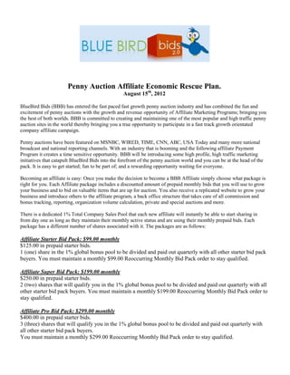 Penny Auction Affiliate Economic Rescue Plan.
                                                  August 15th, 2012

BlueBird Bids (BBB) has entered the fast paced fast growth penny auction industry and has combined the fun and
excitement of penny auctions with the growth and revenue opportunity of Affiliate Marketing Programs; bringing you
the best of both worlds. BBB is committed to creating and maintaining one of the most popular and high traffic penny
auction sites in the world thereby bringing you a true opportunity to participate in a fast track growth orientated
company affiliate campaign.

Penny auctions have been featured on MSNBC, WIRED, TIME, CNN, ABC, USA Today and many more national
broadcast and national reporting channels. With an industry that is booming and the following affiliate Payment
Program it creates a time sensitive opportunity. BBB will be introducing some high profile, high traffic marketing
initiatives that catapult BlueBird Bids into the forefront of the penny auction world and you can be at the head of the
pack. It is easy to get started; fun to be part of; and a rewarding opportunity waiting for everyone.

Becoming an affiliate is easy: Once you make the decision to become a BBB Affiliate simply choose what package is
right for you. Each Affiliate package includes a discounted amount of prepaid monthly bids that you will use to grow
your business and to bid on valuable items that are up for auction. You also receive a replicated website to grow your
business and introduce others to the affiliate program, a back office structure that takes care of all commission and
bonus tracking, reporting, organization volume calculation, private and special auctions and more.

There is a dedicated 1% Total Company Sales Pool that each new affiliate will instantly be able to start sharing in
from day one as long as they maintain their monthly active status and are using their monthly prepaid bids. Each
package has a different number of shares associated with it. The packages are as follows:

Affiliate Starter Bid Pack: $99.00 monthly
$125.00 in prepaid starter bids.
1 (one) share in the 1% global bonus pool to be divided and paid out quarterly with all other starter bid pack
buyers. You must maintain a monthly $99.00 Reoccurring Monthly Bid Pack order to stay qualified.

Affiliate Super Bid Pack: $199.00 monthly
$250.00 in prepaid starter bids.
2 (two) shares that will qualify you in the 1% global bonus pool to be divided and paid out quarterly with all
other starter bid pack buyers. You must maintain a monthly $199.00 Reoccurring Monthly Bid Pack order to
stay qualified.

Affiliate Pro Bid Pack: $299.00 monthly
$400.00 in prepaid starter bids.
3 (three) shares that will qualify you in the 1% global bonus pool to be divided and paid out quarterly with
all other starter bid pack buyers.
You must maintain a monthly $299.00 Reoccurring Monthly Bid Pack order to stay qualified.
 