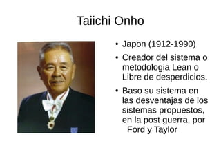 Taiichi Onho
● Japon (1912-1990)
● Creador del sistema o
metodologia Lean o
Libre de desperdicios.
● Baso su sistema en
las desventajas de los
sistemas propuestos,
en la post guerra, por
Ford y Taylor
 