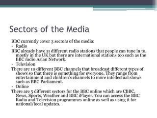 Sectors of the Media
BBC currently cover 3 sectors of the media:
• Radio
BBC already have 11 different radio stations that people can tune in to,
mostly in the UK but there are international stations too such as the
BBC radio Asian Network.
• Television
There are 10 different BBC channels that broadcast different types of
shows so that there is something for everyone. They range from
entertainment and children’s channels to more intellectual shows
such as BBC Parliament.
• Online
There are 5 different sectors for the BBC online which are CBBC,
News, Sports, Weather and BBC iPlayer. You can access the BBC
Radio and Television programmes online as well as using it for
national/local updates.

 