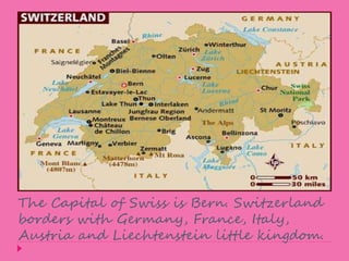 The Capital of Swiss is Bern. Switzerland 
borders with Germany, France, Italy, 
Austria and Liechtenstein little kingdom. 
 