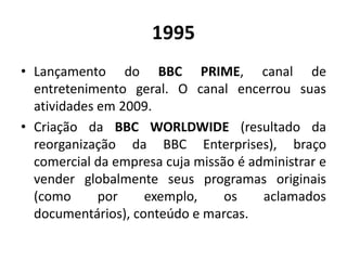 1995
• Lançamento do BBC PRIME, canal de
entretenimento geral. O canal encerrou suas
atividades em 2009.
• Criação da BBC WORLDWIDE (resultado da
reorganização da BBC Enterprises), braço
comercial da empresa cuja missão é administrar e
vender globalmente seus programas originais
(como por exemplo, os aclamados
documentários), conteúdo e marcas.
 