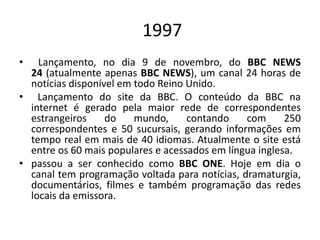 1997
• Lançamento, no dia 9 de novembro, do BBC NEWS
24 (atualmente apenas BBC NEWS), um canal 24 horas de
notícias disponível em todo Reino Unido.
• Lançamento do site da BBC. O conteúdo da BBC na
internet é gerado pela maior rede de correspondentes
estrangeiros do mundo, contando com 250
correspondentes e 50 sucursais, gerando informações em
tempo real em mais de 40 idiomas. Atualmente o site está
entre os 60 mais populares e acessados em língua inglesa.
• passou a ser conhecido como BBC ONE. Hoje em dia o
canal tem programação voltada para notícias, dramaturgia,
documentários, filmes e também programação das redes
locais da emissora.
 