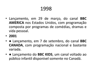 1998
• Lançamento, em 29 de março, do canal BBC
AMERICA nos Estados Unidos, com programação
composta por programas de comédias, dramas e
vida pessoal.
• 2001
• ● Lançamento, em 7 de setembro, do canal BBC
CANADA, com programação nacional e bastante
variada.
• ● Lançamento do BBC KIDS, um canal voltado ao
público infantil disponível somente no Canadá.
 