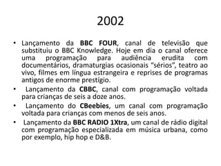 2002
• Lançamento da BBC FOUR, canal de televisão que
substituiu o BBC Knowledge. Hoje em dia o canal oferece
uma programação para audiência erudita com
documentários, dramaturgias ocasionais “sérios”, teatro ao
vivo, filmes em língua estrangeira e reprises de programas
antigos de enorme prestígio.
• Lançamento da CBBC, canal com programação voltada
para crianças de seis a doze anos.
• Lançamento do CBeebies, um canal com programação
voltada para crianças com menos de seis anos.
• Lançamento da BBC RADIO 1Xtra, um canal de rádio digital
com programação especializada em música urbana, como
por exemplo, hip hop e D&B.
 