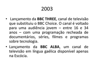 2003
• Lançamento da BBC THREE, canal de televisão
que substituiu o BBC Choice. O canal é voltado
para uma audiência jovem – entre 16 e 34
anos – com uma programação recheada de
documentários, séries, filmes e programas
sobre tecnologia.
• Lançamento da BBC ALBA, um canal de
televisão em língua gaélica disponível apenas
na Escócia.
 