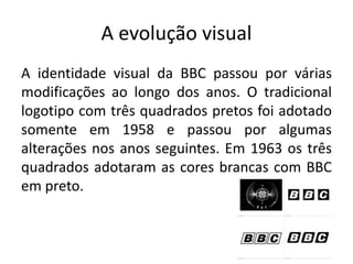 A evolução visual
A identidade visual da BBC passou por várias
modificações ao longo dos anos. O tradicional
logotipo com três quadrados pretos foi adotado
somente em 1958 e passou por algumas
alterações nos anos seguintes. Em 1963 os três
quadrados adotaram as cores brancas com BBC
em preto.
 